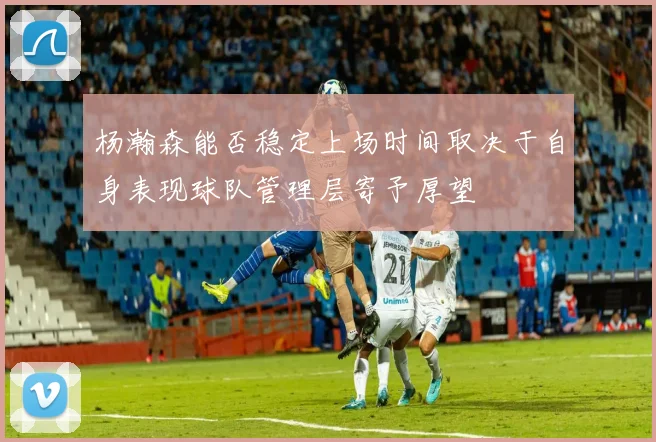 杨瀚森能否稳定上场时间取决于自身表现球队管理层寄予厚望