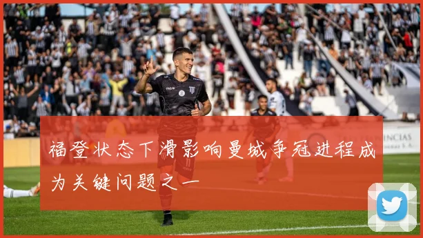 福登状态下滑影响曼城争冠进程成为关键问题之一