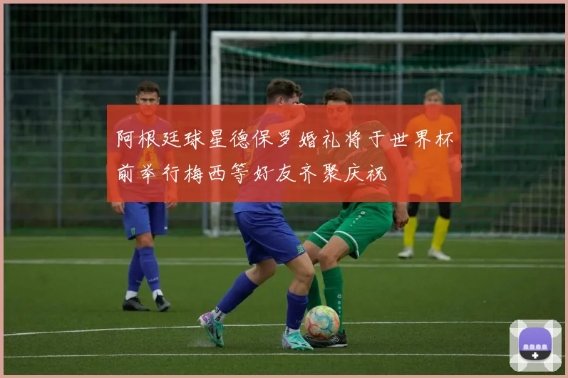 阿根廷球星德保罗婚礼将于世界杯前举行梅西等好友齐聚庆祝