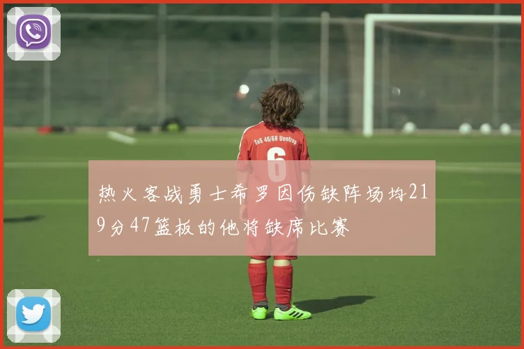 热火客战勇士希罗因伤缺阵场均219分47篮板的他将缺席比赛
