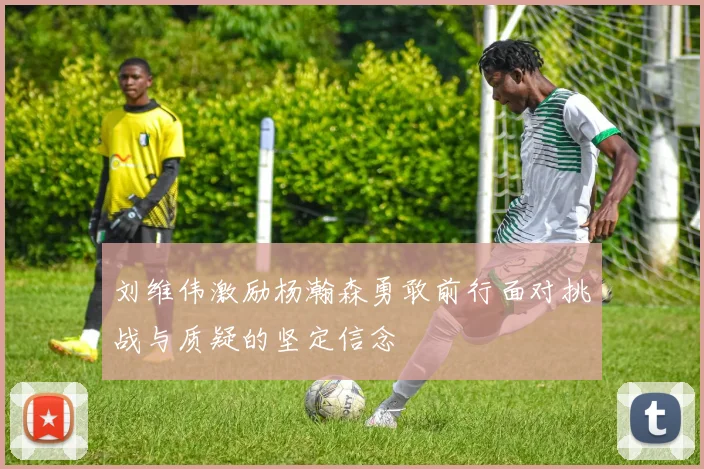 刘维伟激励杨瀚森勇敢前行面对挑战与质疑的坚定信念