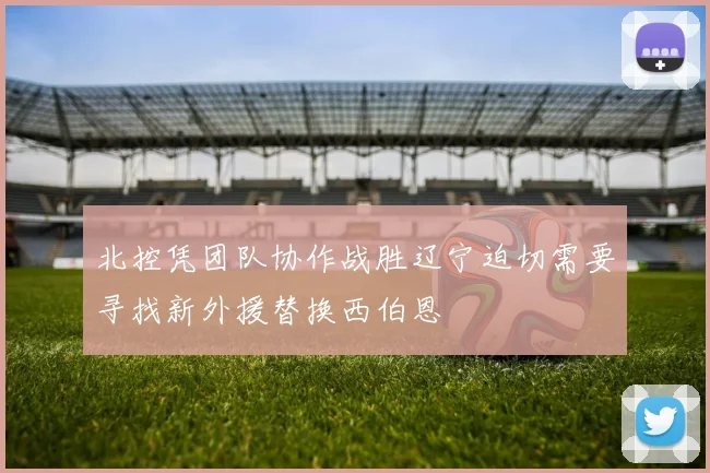 北控凭团队协作战胜辽宁迫切需要寻找新外援替换西伯恩