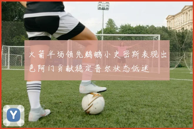 火箭半场领先鹈鹕小史密斯表现出色阿门贡献稳定普尔状态低迷
