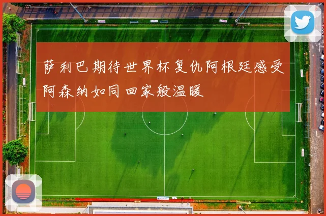 萨利巴期待世界杯复仇阿根廷感受阿森纳如同回家般温暖