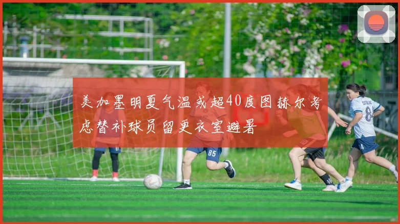 美加墨明夏气温或超40度图赫尔考虑替补球员留更衣室避暑