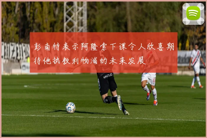 彭南特表示阿隆索下课令人欣喜期待他执教利物浦的未来发展