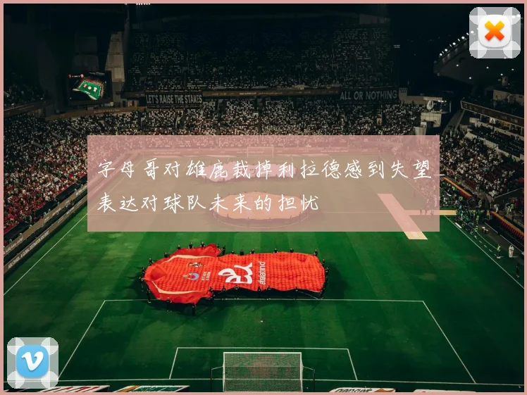 字母哥对雄鹿裁掉利拉德感到失望表达对球队未来的担忧