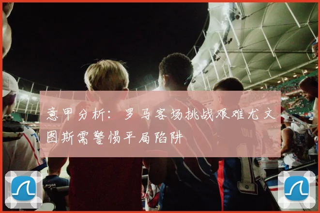 意甲分析：罗马客场挑战艰难尤文图斯需警惕平局陷阱