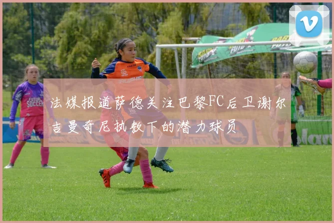 法媒报道萨德关注巴黎FC后卫谢尔吉曼奇尼执教下的潜力球员