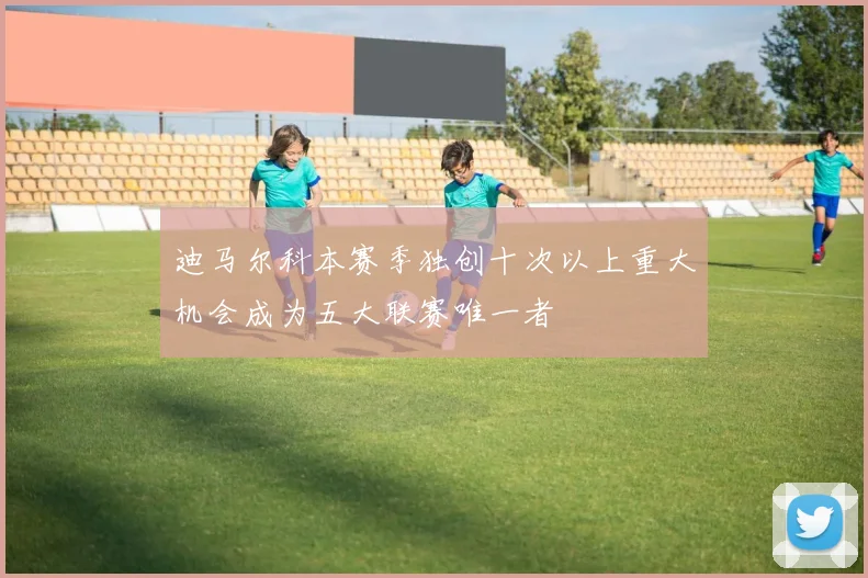 迪马尔科本赛季独创十次以上重大机会成为五大联赛唯一者