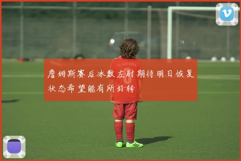 詹姆斯赛后冰敷左肘期待明日恢复状态希望能有所好转