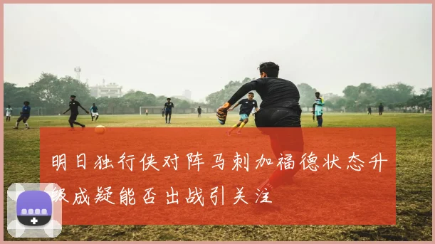 明日独行侠对阵马刺加福德状态升级成疑能否出战引关注