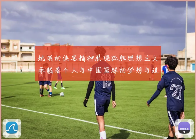 姚明的侠客精神展现孤胆理想主义承载着个人与中国篮球的梦想与追求
