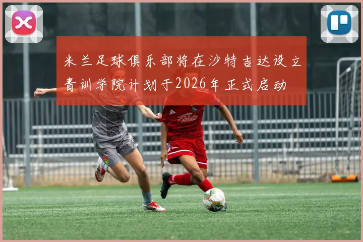 米兰足球俱乐部将在沙特吉达设立青训学院计划于2026年正式启动