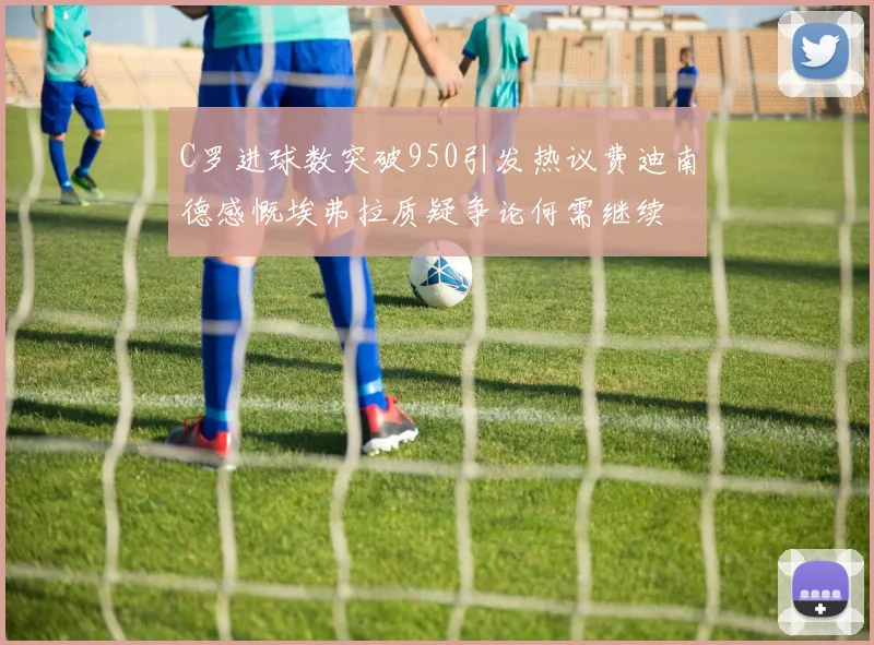 C罗进球数突破950引发热议费迪南德感慨埃弗拉质疑争论何需继续