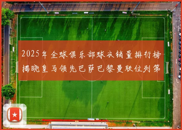 2025年全球俱乐部球衣销量排行榜揭晓皇马领先巴萨巴黎曼联位列第七