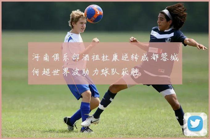 河南俱乐部酒祖杜康逆转成都蓉城何超世界波助力球队获胜