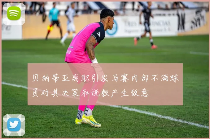 贝纳蒂亚离职引发马赛内部不满球员对其决策和说教产生敌意