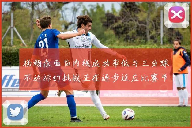 杨瀚森面临内线成功率低与三分球不达标的挑战正在逐步适应比赛节奏